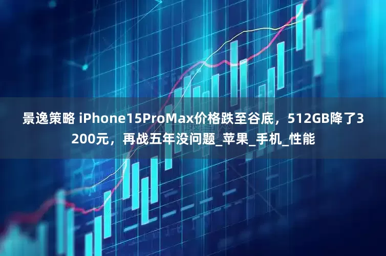 景逸策略 iPhone15ProMax价格跌至谷底，512GB降了3200元，再战五年没问题_苹果_手机_性能