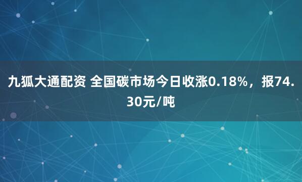 九狐大通配资 全国碳市场今日收涨0.18%，报74.30元/吨