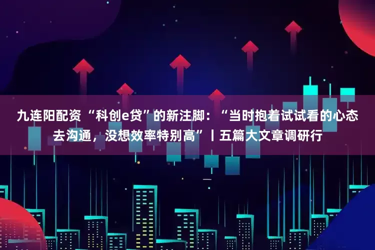 九连阳配资 “科创e贷”的新注脚：“当时抱着试试看的心态去沟通，没想效率特别高”丨五篇大文章调研行