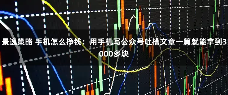 景逸策略 手机怎么挣钱：用手机写公众号吐槽文章一篇就能拿到3000多块