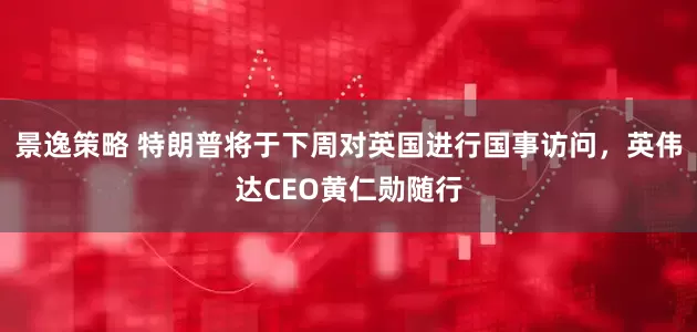 景逸策略 特朗普将于下周对英国进行国事访问，英伟达CEO黄仁勋随行
