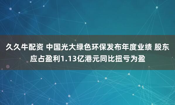 久久牛配资 中国光大绿色环保发布年度业绩 股东应占盈利1.13亿港元同比扭亏为盈